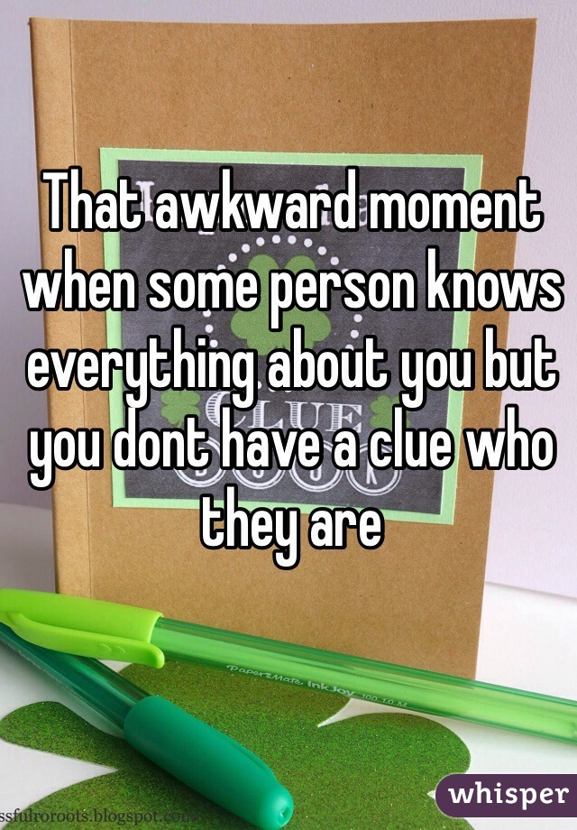 That awkward moment when some person knows everything about you but you dont have a clue who they are