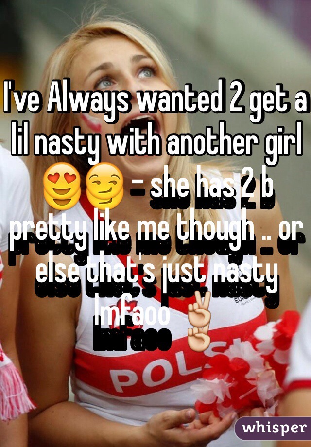 I've Always wanted 2 get a lil nasty with another girl 😍😏 - she has 2 b pretty like me though .. or else that's just nasty lmfaoo ✌️