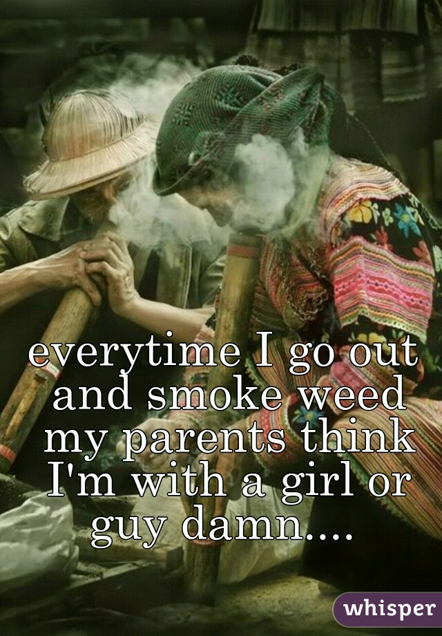 everytime I go out and smoke weed my parents think I'm with a girl or guy damn.... 