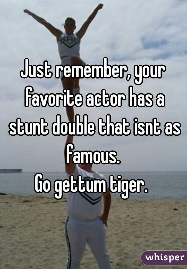 Just remember, your favorite actor has a stunt double that isnt as famous. 
Go gettum tiger. 