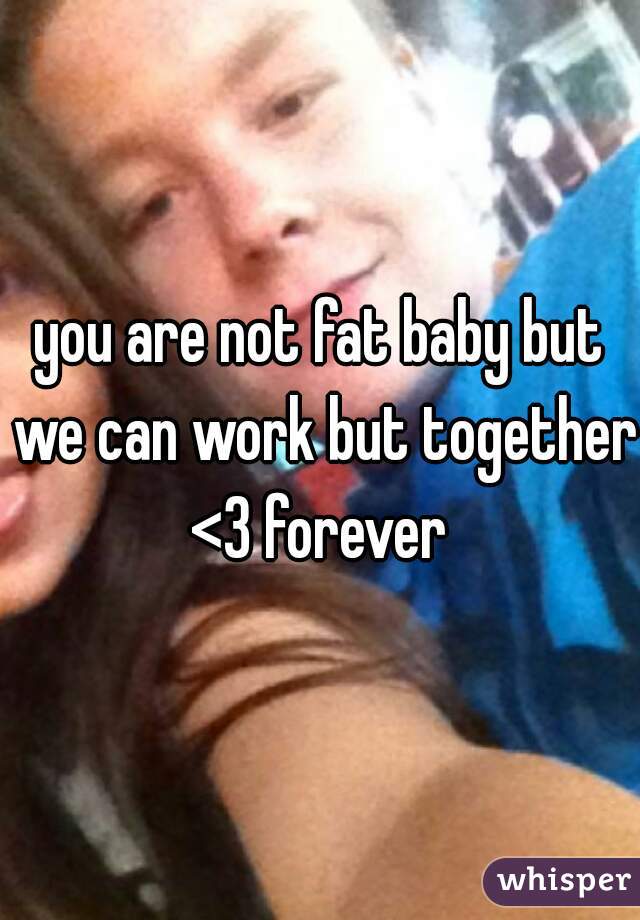 you are not fat baby but we can work but together <3 forever 