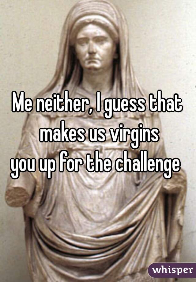 Me neither, I guess that makes us virgins
you up for the challenge 