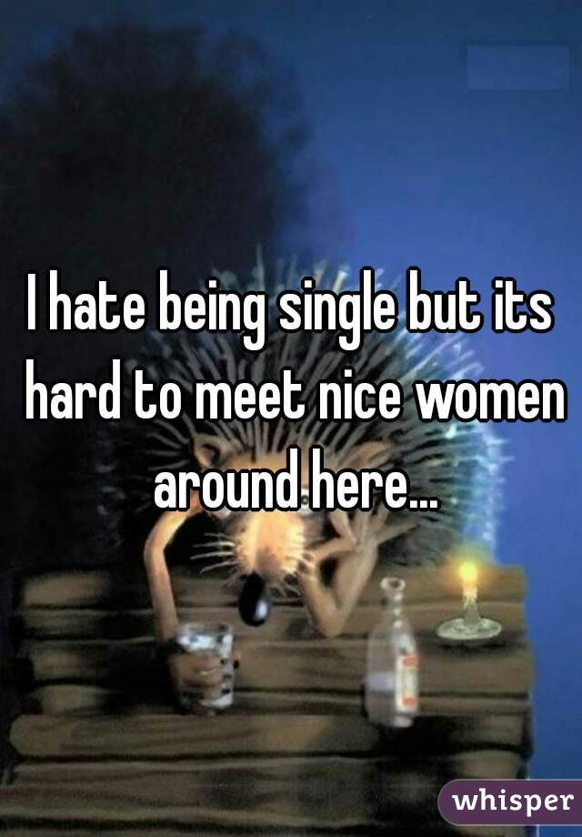 I hate being single but its hard to meet nice women around here...