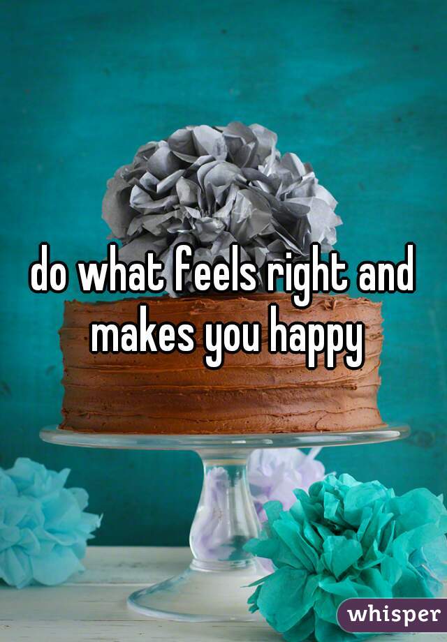 do what feels right and makes you happy