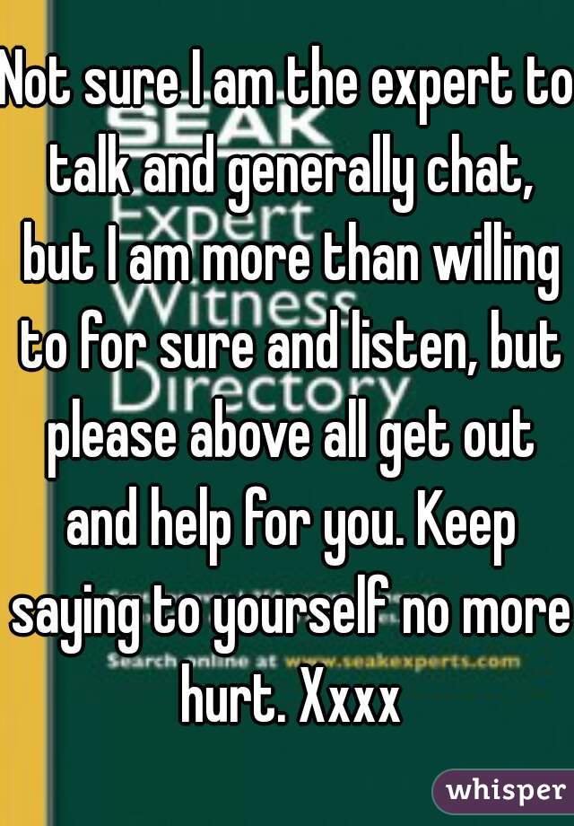 Not sure I am the expert to talk and generally chat, but I am more than willing to for sure and listen, but please above all get out and help for you. Keep saying to yourself no more hurt. Xxxx