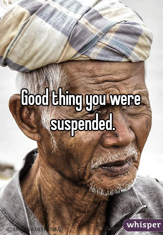 Good thing you were suspended.