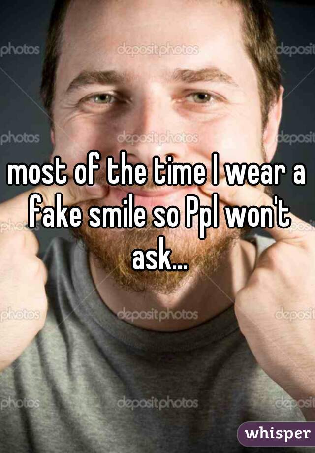 most of the time I wear a fake smile so Ppl won't ask...