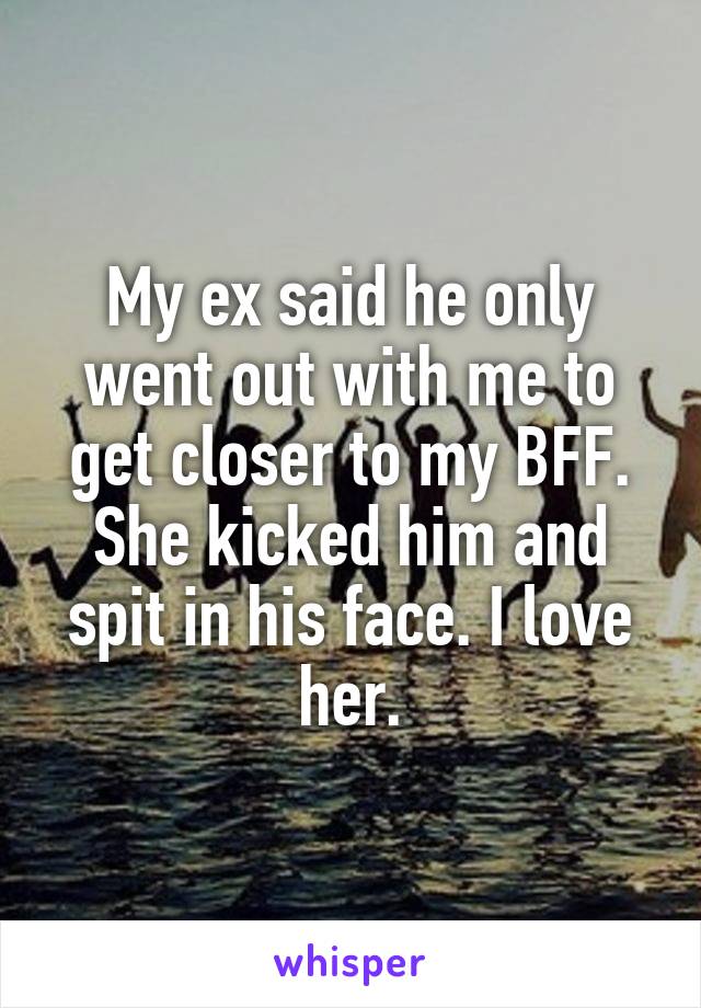 My ex said he only went out with me to get closer to my BFF. She kicked him and spit in his face. I love her.