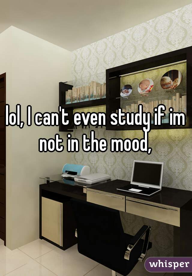 lol, I can't even study if im not in the mood, 