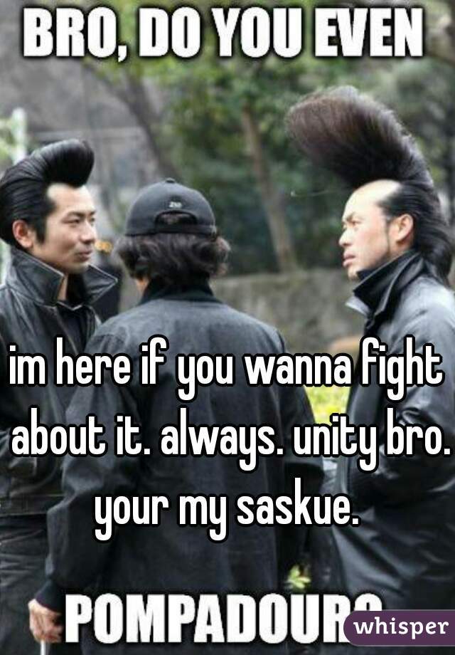 im here if you wanna fight about it. always. unity bro. your my saskue. 
