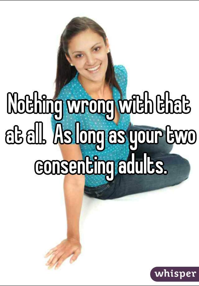 Nothing wrong with that at all.  As long as your two consenting adults.