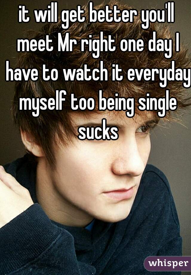 it will get better you'll meet Mr right one day I have to watch it everyday myself too being single sucks