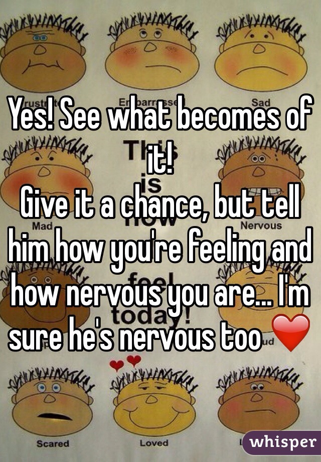Yes! See what becomes of it! 
Give it a chance, but tell him how you're feeling and how nervous you are... I'm sure he's nervous too ❤️