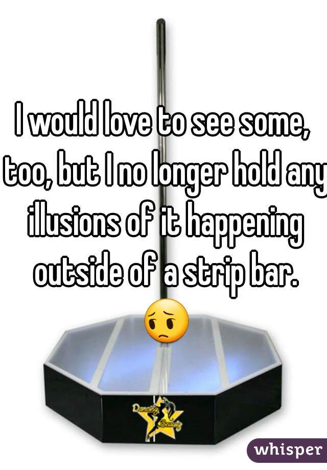 I would love to see some, too, but I no longer hold any illusions of it happening outside of a strip bar. 😔 