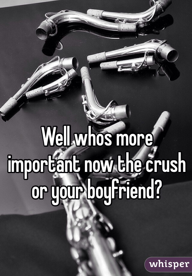 Well whos more important now the crush or your boyfriend?