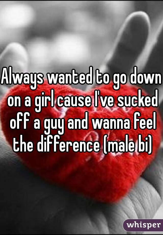 Always wanted to go down on a girl cause I've sucked off a guy and wanna feel the difference (male bi)