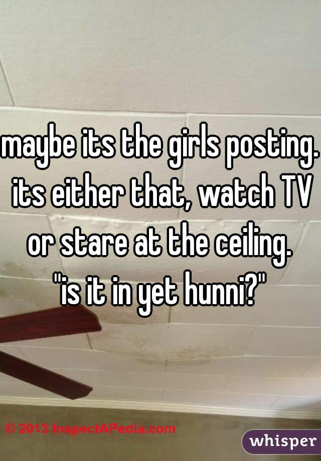 maybe its the girls posting. its either that, watch TV or stare at the ceiling. 

"is it in yet hunni?"