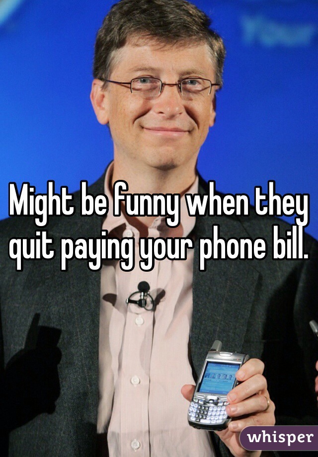 Might be funny when they quit paying your phone bill. 