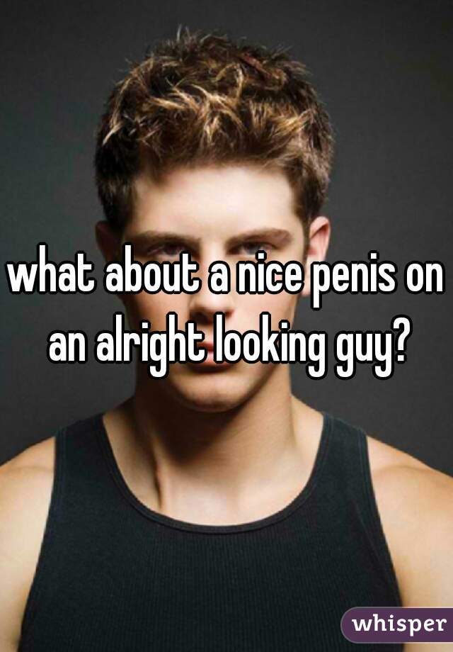 what about a nice penis on an alright looking guy?