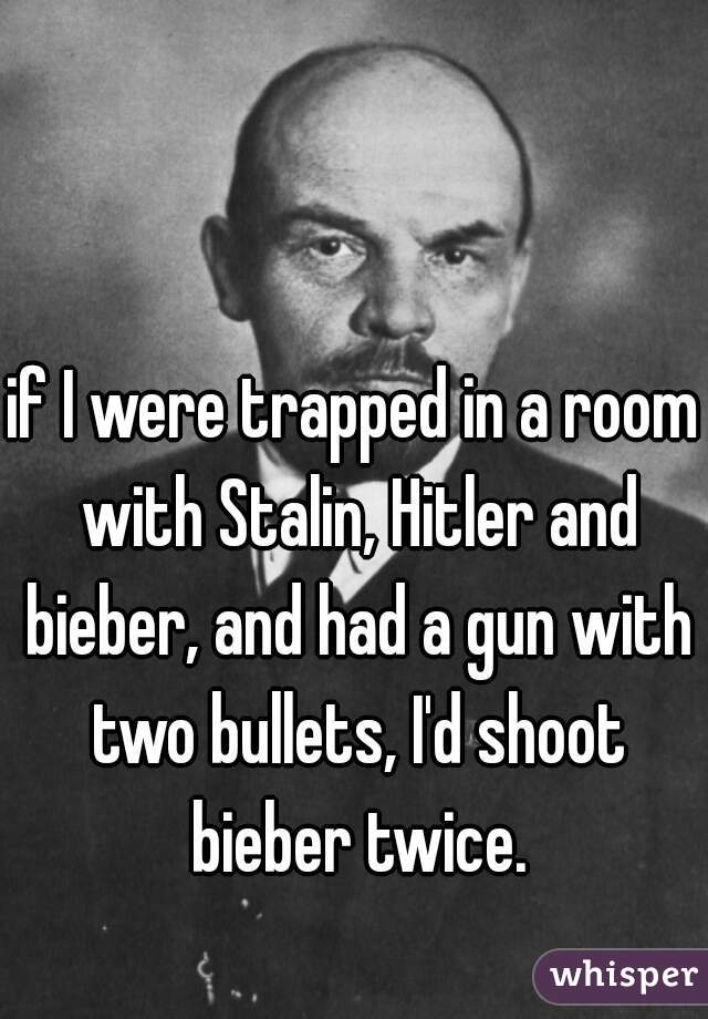 if I were trapped in a room with Stalin, Hitler and bieber, and had a gun with two bullets, I'd shoot bieber twice.