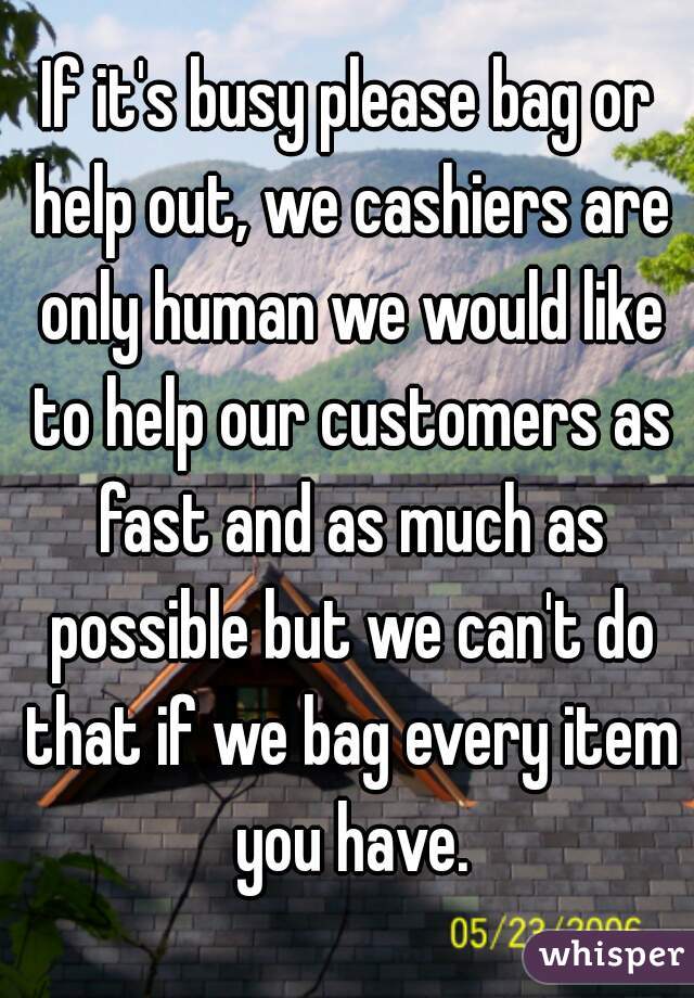 If it's busy please bag or help out, we cashiers are only human we would like to help our customers as fast and as much as possible but we can't do that if we bag every item you have.