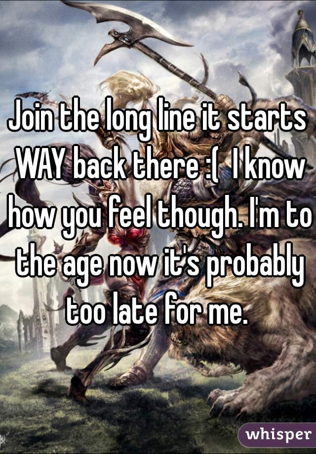 Join the long line it starts WAY back there :(  I know how you feel though. I'm to the age now it's probably too late for me. 