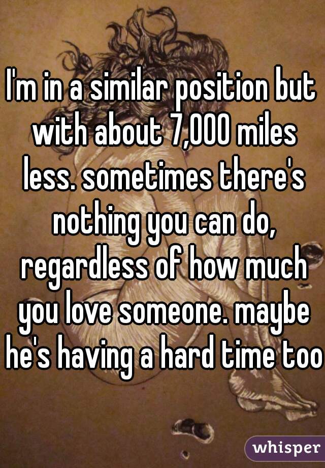 I'm in a similar position but with about 7,000 miles less. sometimes there's nothing you can do, regardless of how much you love someone. maybe he's having a hard time too