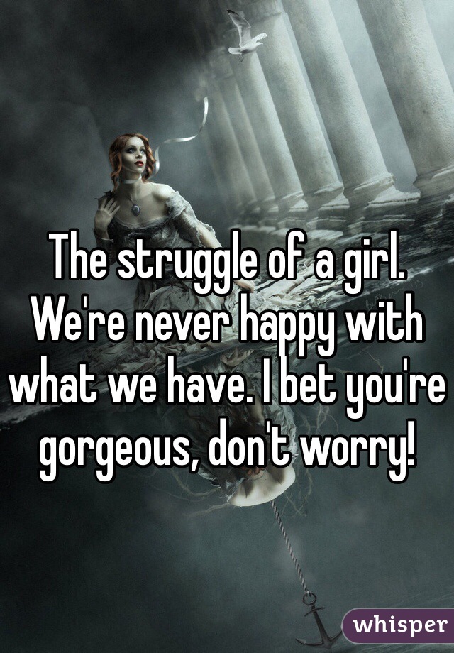 The struggle of a girl. We're never happy with what we have. I bet you're gorgeous, don't worry!