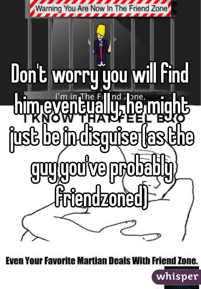 Don't worry you will find him eventually, he might just be in disguise (as the guy you've probably friendzoned)