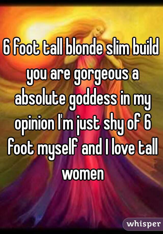 6 foot tall blonde slim build you are gorgeous a absolute goddess in my opinion I'm just shy of 6 foot myself and I love tall women