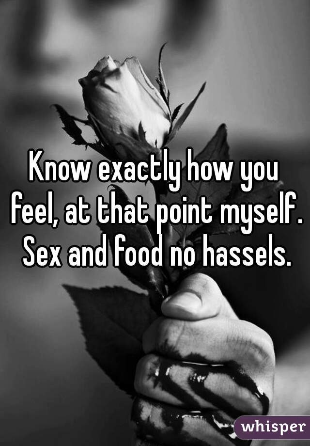 Know exactly how you feel, at that point myself. Sex and food no hassels.