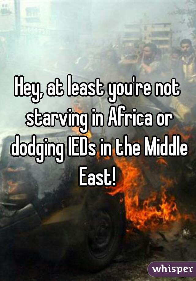 Hey, at least you're not starving in Africa or dodging IEDs in the Middle East! 