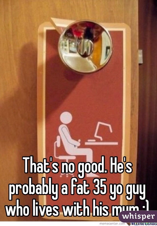 That's no good. He's probably a fat 35 yo guy who lives with his mum ;)