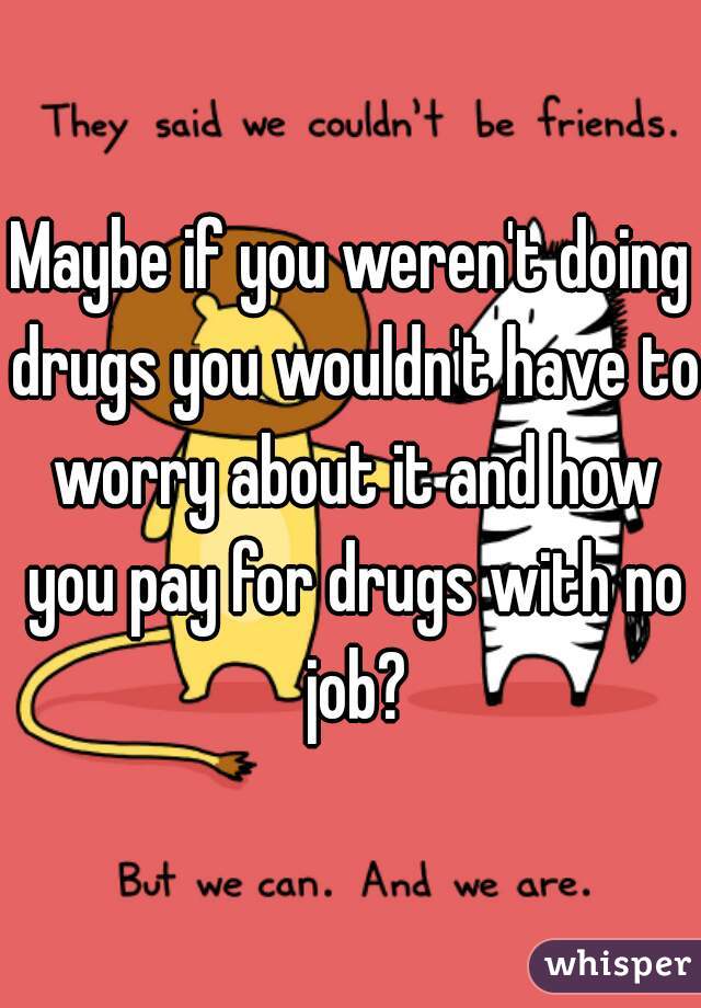 Maybe if you weren't doing drugs you wouldn't have to worry about it and how you pay for drugs with no job?