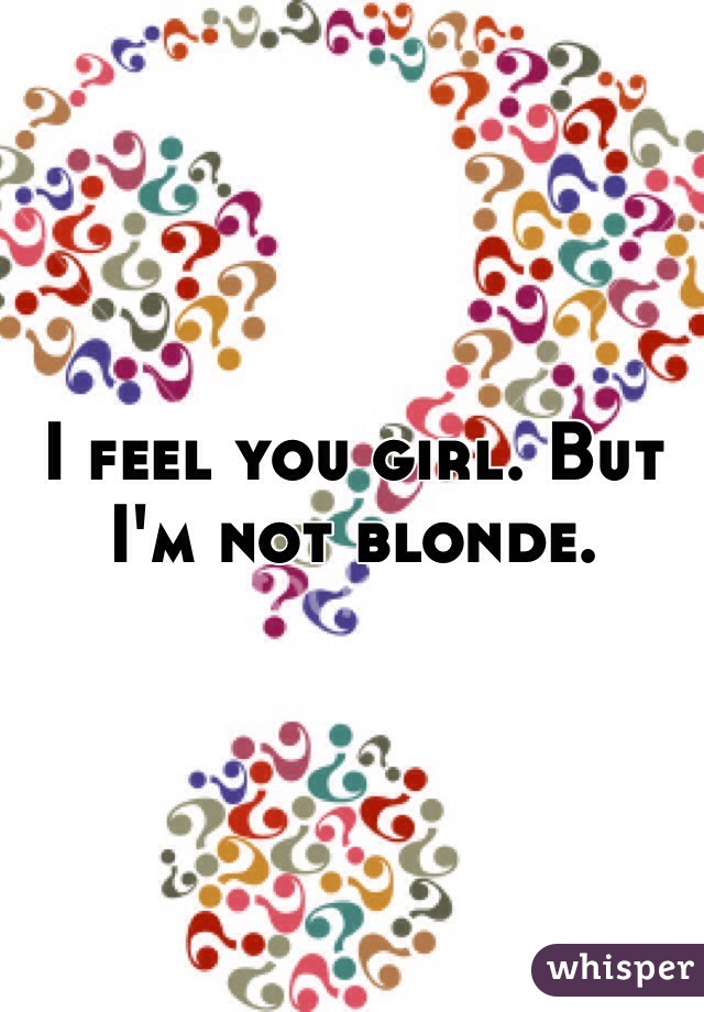 I feel you girl. But I'm not blonde.