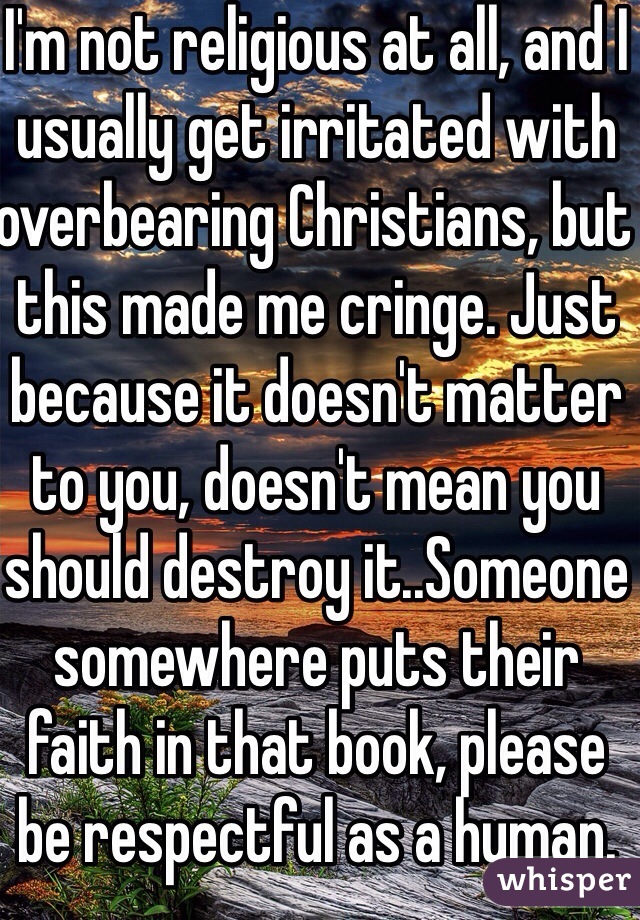 I'm not religious at all, and I usually get irritated with overbearing Christians, but this made me cringe. Just because it doesn't matter to you, doesn't mean you should destroy it..Someone somewhere puts their faith in that book, please be respectful as a human.