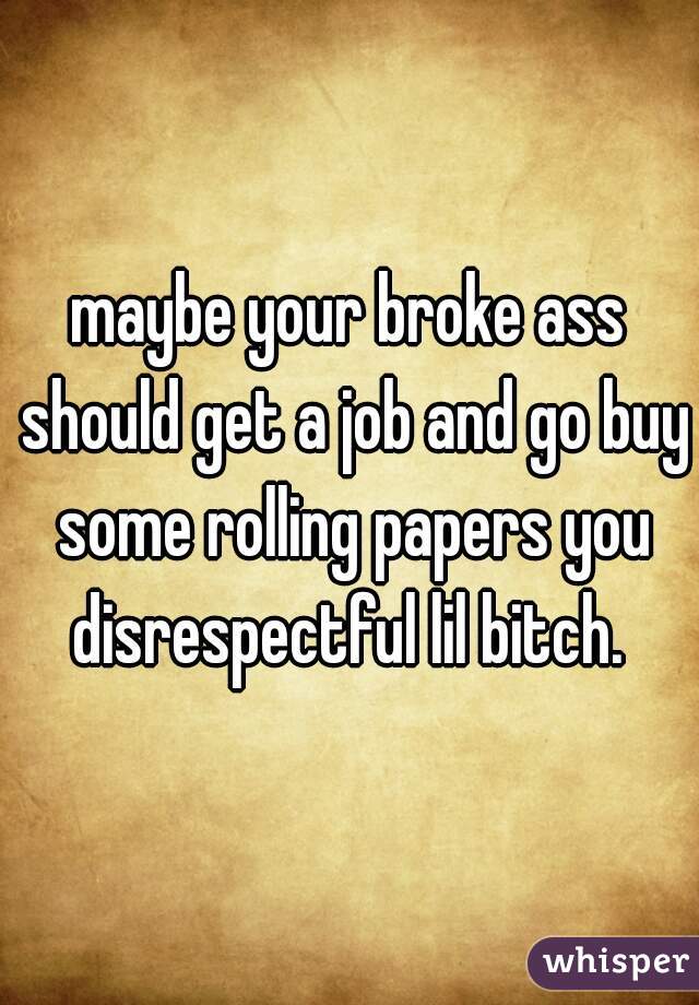 maybe your broke ass should get a job and go buy some rolling papers you disrespectful lil bitch. 