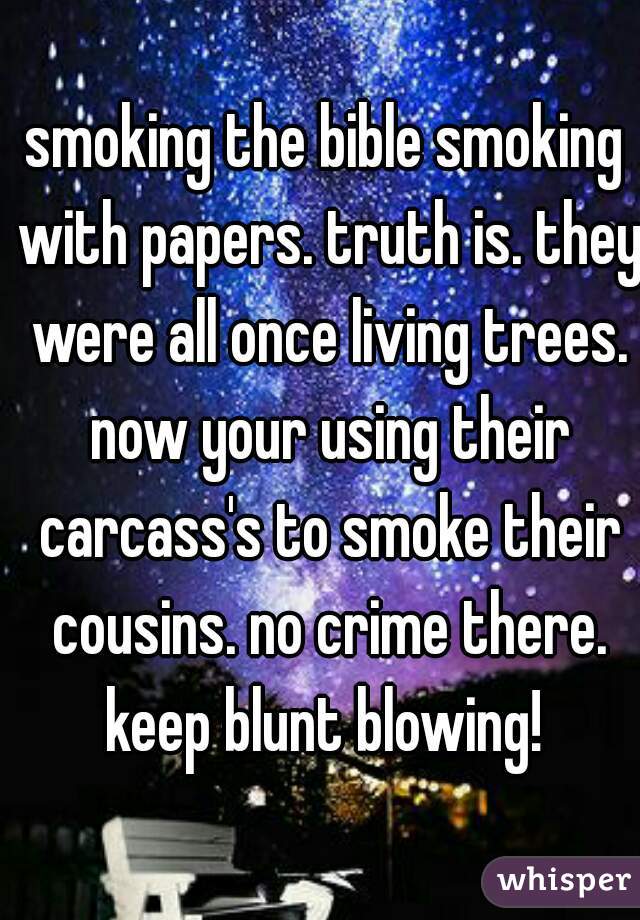 smoking the bible smoking with papers. truth is. they were all once living trees. now your using their carcass's to smoke their cousins. no crime there. keep blunt blowing! 