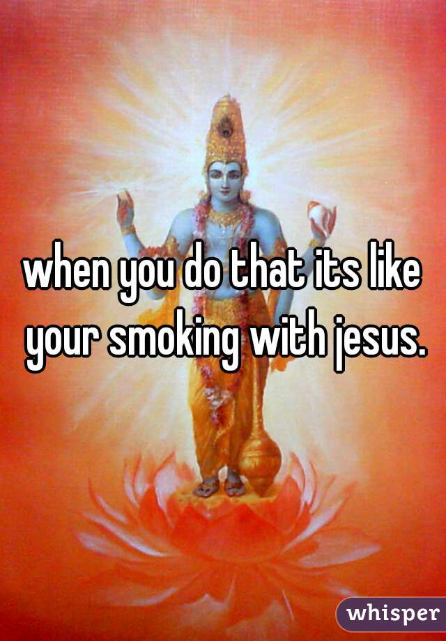 when you do that its like your smoking with jesus.