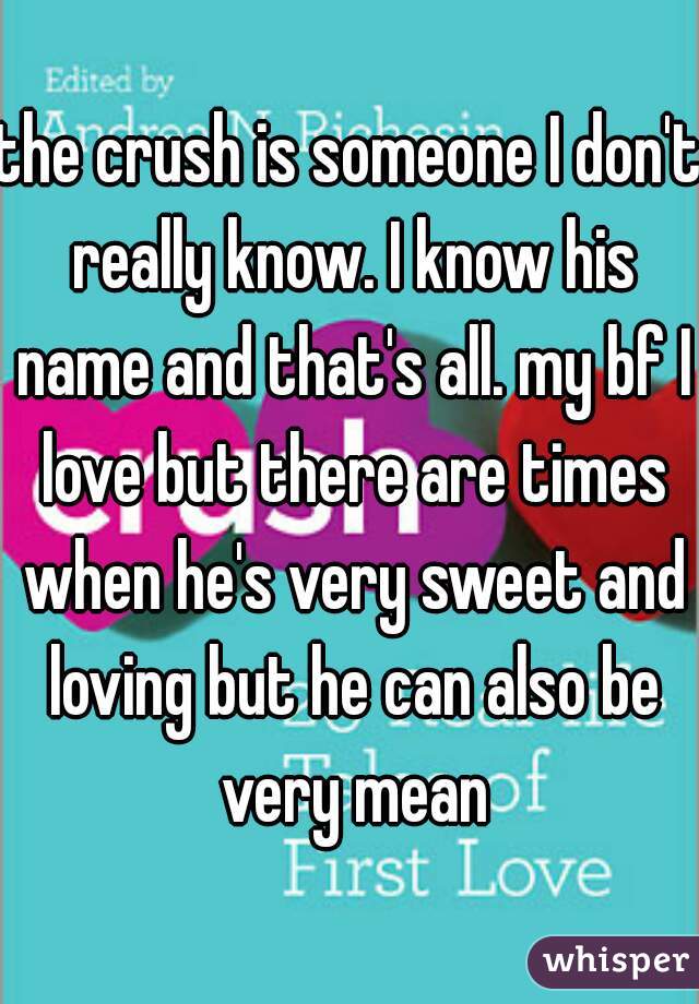 the crush is someone I don't really know. I know his name and that's all. my bf I love but there are times when he's very sweet and loving but he can also be very mean