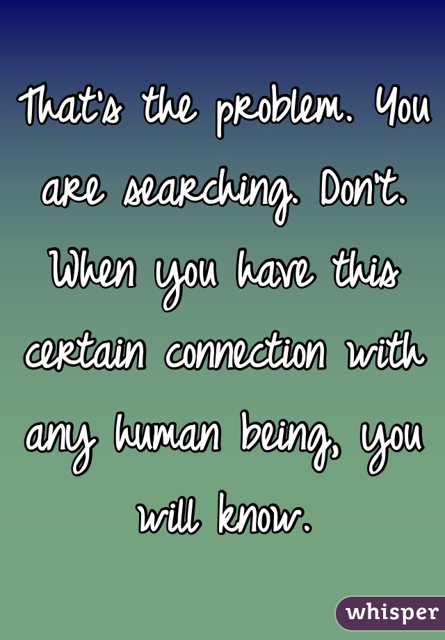 That's the problem. You are searching. Don't. When you have this certain connection with any human being, you will know. 