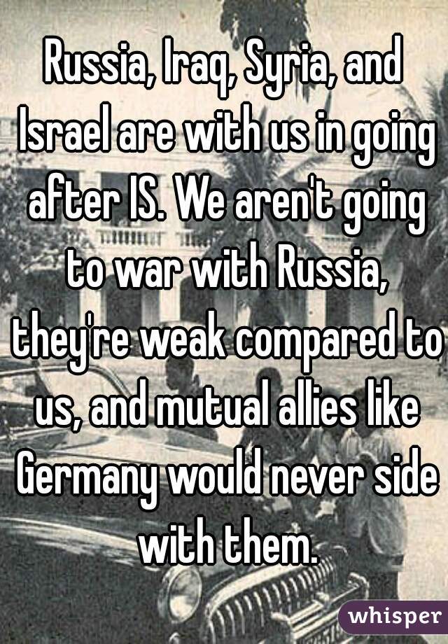 Russia, Iraq, Syria, and Israel are with us in going after IS. We aren't going to war with Russia, they're weak compared to us, and mutual allies like Germany would never side with them.