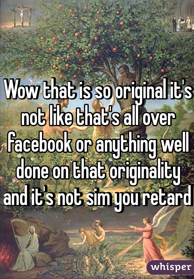 Wow that is so original it's not like that's all over facebook or anything well done on that originality and it's not sim you retard 