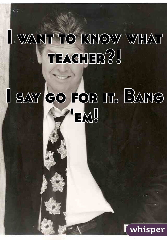 I want to know what teacher?! 

I say go for it. Bang 'em!