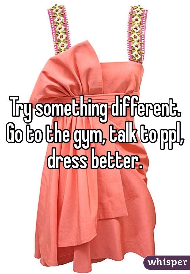 Try something different. Go to the gym, talk to ppl, dress better. 