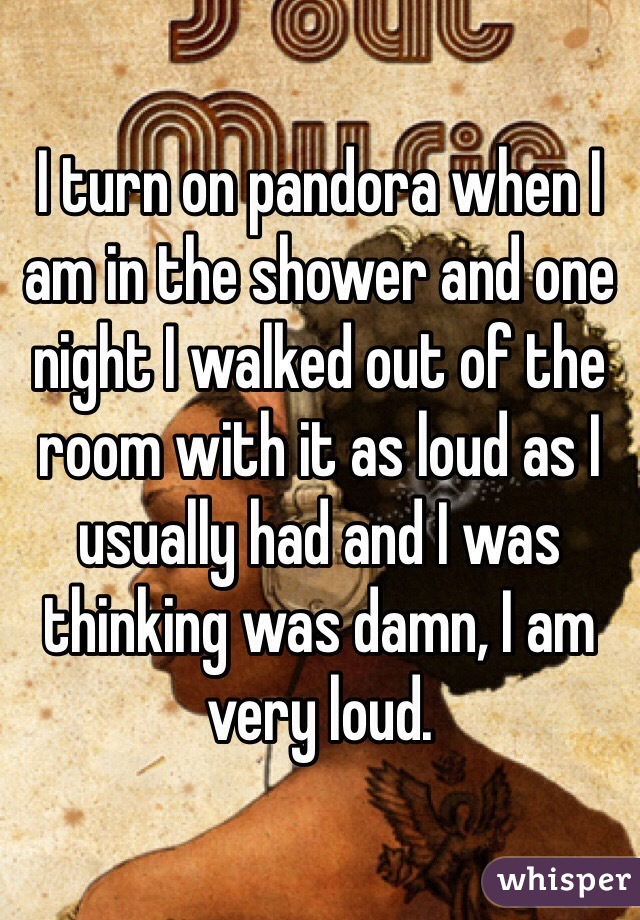 I turn on pandora when I am in the shower and one night I walked out of the room with it as loud as I usually had and I was thinking was damn, I am very loud. 