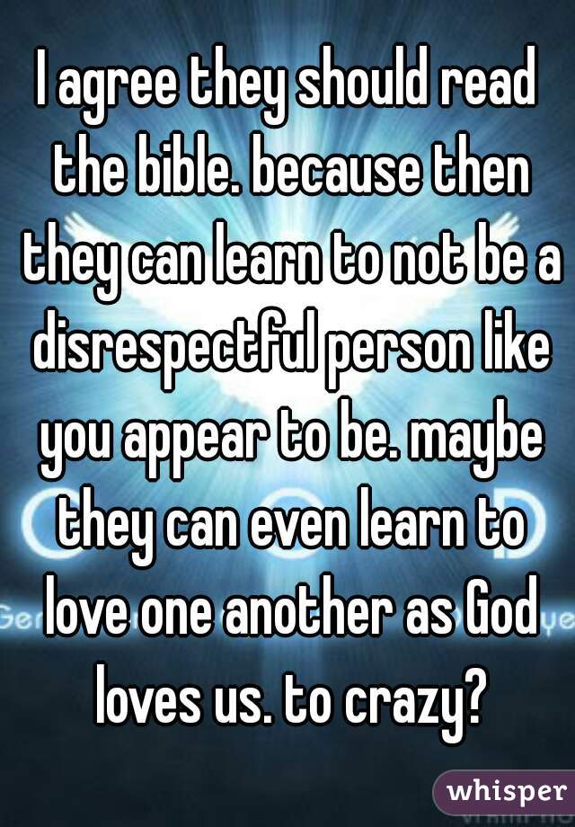 I agree they should read the bible. because then they can learn to not be a disrespectful person like you appear to be. maybe they can even learn to love one another as God loves us. to crazy?