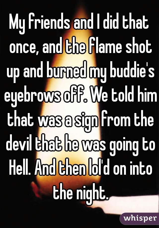 My friends and I did that once, and the flame shot up and burned my buddie's eyebrows off. We told him that was a sign from the devil that he was going to Hell. And then lol'd on into the night.