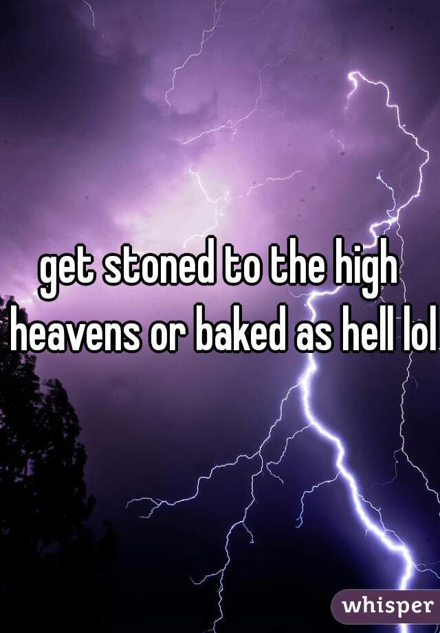 get stoned to the high heavens or baked as hell lol 