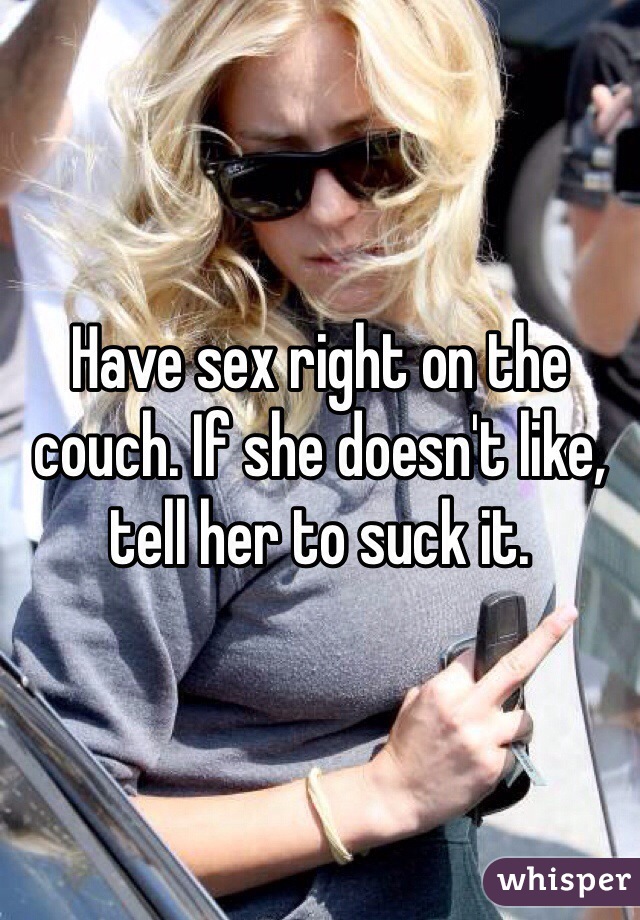 Have sex right on the couch. If she doesn't like, tell her to suck it.